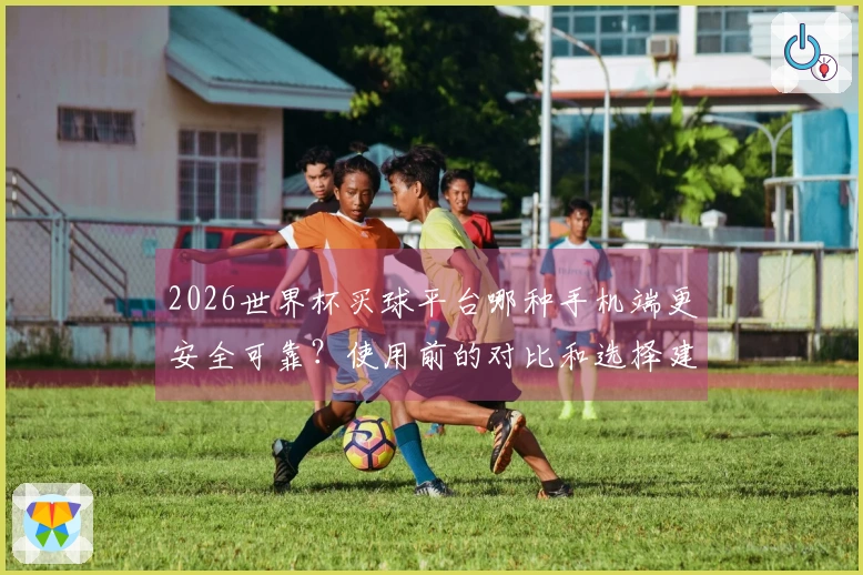 2026世界杯买球平台哪种手机端更安全可靠？使用前的对比和选择建议